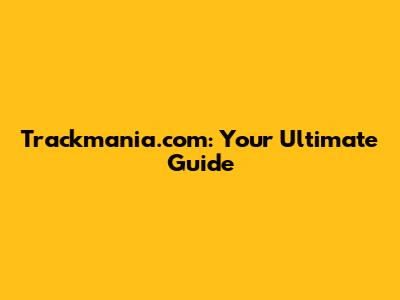 Trackmania.com: Your Ultimate Guide