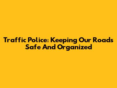 Traffic Police: Keeping Our Roads Safe And Organized