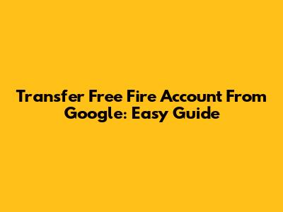 Transfer Free Fire Account From Google: Easy Guide