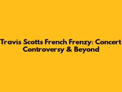 Travis Scott's French Frenzy: Concert Controversy & Beyond