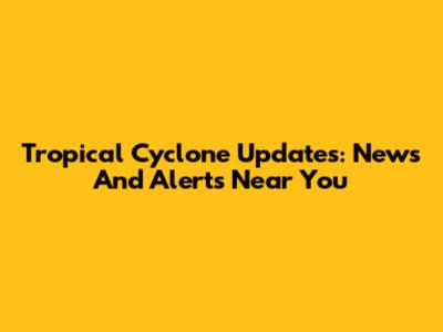 Tropical Cyclone Updates: News And Alerts Near You