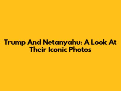 Trump And Netanyahu: A Look At Their Iconic Photos