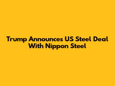 Trump Announces US Steel Deal With Nippon Steel