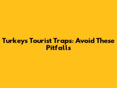 Turkey's Tourist Traps: Avoid These Pitfalls