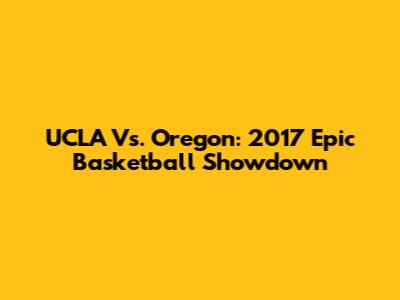 UCLA Vs. Oregon: 2017 Epic Basketball Showdown