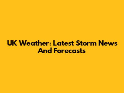 UK Weather: Latest Storm News And Forecasts