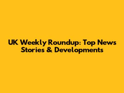 UK Weekly Roundup: Top News Stories & Developments