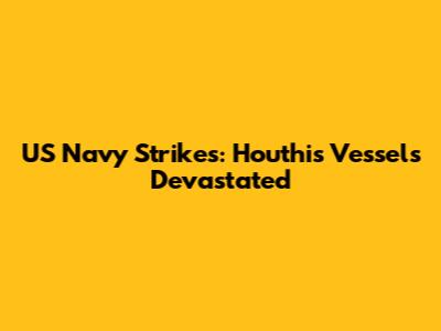 US Navy Strikes: Houthis Vessels Devastated