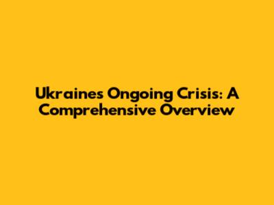 Ukraine's Ongoing Crisis: A Comprehensive Overview