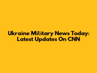 Ukraine Military News Today: Latest Updates On CNN