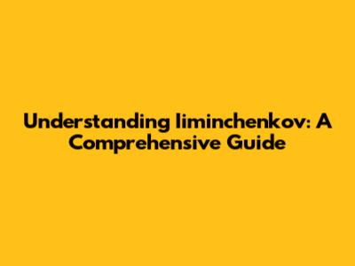 Understanding Iiminchenkov: A Comprehensive Guide