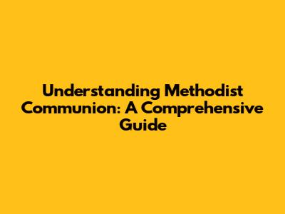 Understanding Methodist Communion: A Comprehensive Guide