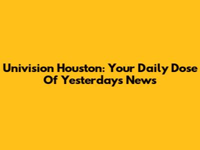 Univision Houston: Your Daily Dose Of Yesterday's News