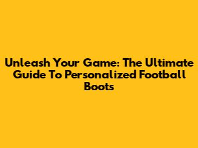 Unleash Your Game: The Ultimate Guide To Personalized Football Boots