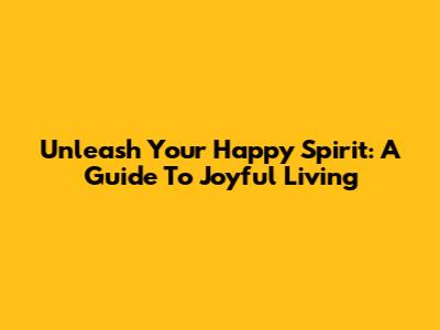 Unleash Your Happy Spirit: A Guide To Joyful Living