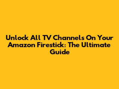 Unlock All TV Channels On Your Amazon Firestick: The Ultimate Guide