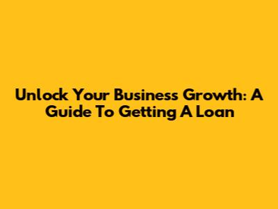 Unlock Your Business Growth: A Guide To Getting A Loan