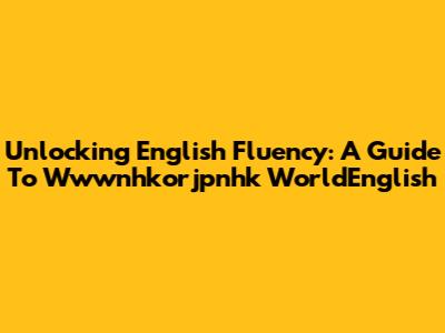 Unlocking English Fluency: A Guide To Wwwnhkorjpnhk WorldEnglish