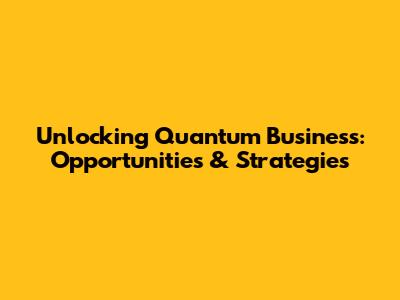 Unlocking Quantum Business: Opportunities & Strategies