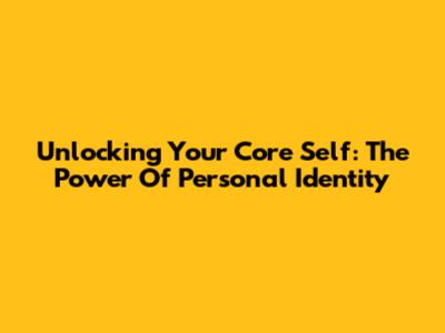 Unlocking Your Core Self: The Power Of Personal Identity