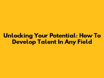 Unlocking Your Potential: How To Develop Talent In Any Field