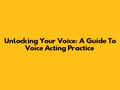 Unlocking Your Voice: A Guide To Voice Acting Practice