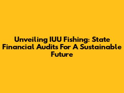 Unveiling IUU Fishing: State Financial Audits For A Sustainable Future