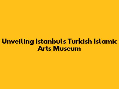 Unveiling Istanbul's Turkish Islamic Arts Museum