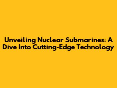 Unveiling Nuclear Submarines: A Dive Into Cutting-Edge Technology
