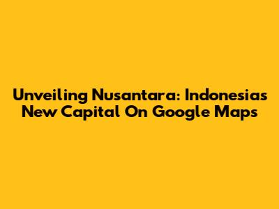 Unveiling Nusantara: Indonesia's New Capital On Google Maps