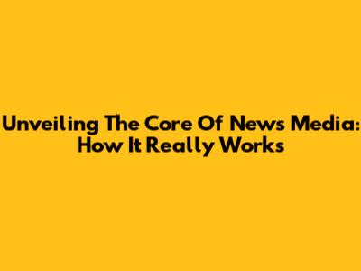 Unveiling The Core Of News Media: How It Really Works