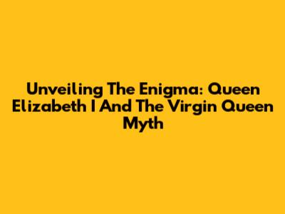 Unveiling The Enigma: Queen Elizabeth I And The Virgin Queen Myth