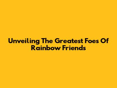 Unveiling The Greatest Foes Of Rainbow Friends