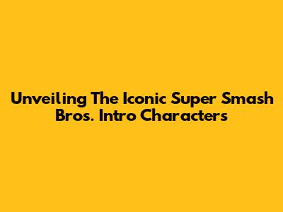Unveiling The Iconic Super Smash Bros. Intro Characters