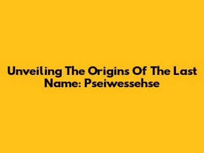 Unveiling The Origins Of The Last Name: Pseiwessehse