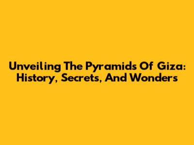Unveiling The Pyramids Of Giza: History, Secrets, And Wonders