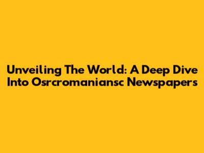Unveiling The World: A Deep Dive Into Osrcromaniansc Newspapers