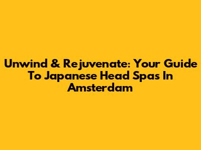 Unwind & Rejuvenate: Your Guide To Japanese Head Spas In Amsterdam