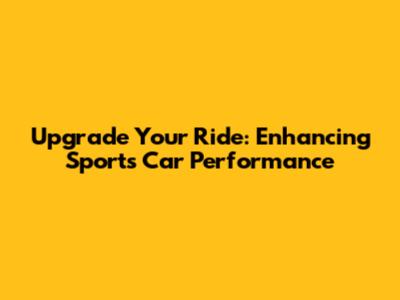 Upgrade Your Ride: Enhancing Sports Car Performance
