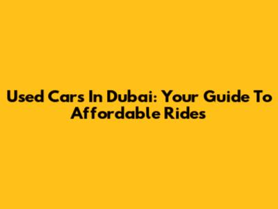 Used Cars In Dubai: Your Guide To Affordable Rides