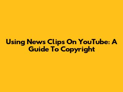 Using News Clips On YouTube: A Guide To Copyright