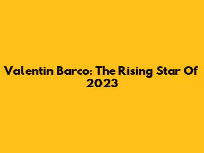 Valentin Barco: The Rising Star Of 2023