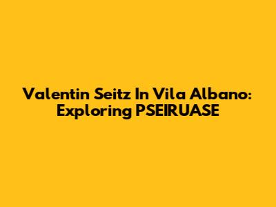Valentin Seitz In Vila Albano: Exploring PSEIRUASE