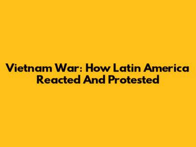 Vietnam War: How Latin America Reacted And Protested