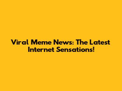 Viral Meme News: The Latest Internet Sensations!