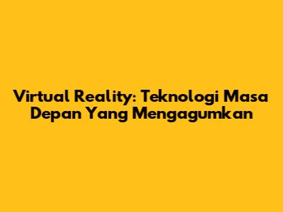 Virtual Reality: Teknologi Masa Depan Yang Mengagumkan