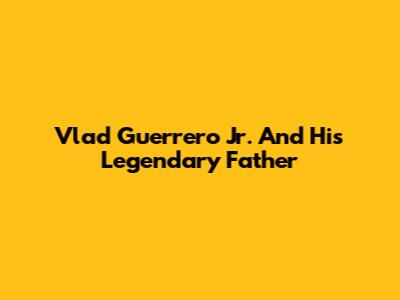 Vlad Guerrero Jr. And His Legendary Father