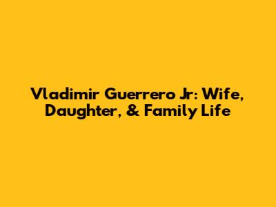 Vladimir Guerrero Jr: Wife, Daughter, & Family Life