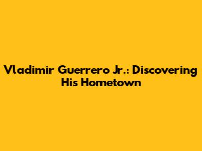 Vladimir Guerrero Jr.: Discovering His Hometown