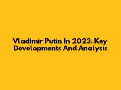 Vladimir Putin In 2023: Key Developments And Analysis